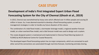 CASE STUDY
Development of India's First Integrated Expert Urban Flood
Forecasting System for the City of Chennai (Ghosh et al., 2019)
• In 2015, Chennai was overwhelmed by heavy rains which affected over 4 million people and causing $3
million in losses. So, it was deemed essential to develop a flood forecasting system, as well as
management strategies in order to handle any future disasters of this nature.
• The combination of a tidal flood model, a stormwater drainage model, a regional weather forecast
model, an urban overland flow model, and a tide forecast model was used to design such a system.
• This newly designed system is maintained and implemented in Chennai Flood Warning System (C-
FLOWS) by NCCR (National Centre for Coastal Research).
• The developed expert flood forecasting system has six major components, which are connected to each
other and all the connections are automated through real-time forecast, monitoring and data sharing.
11
 