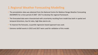 1.Regional Weather Forecasting Modelling
 The precipitation data was obtained from the National Centre for Medium Range Weather Forecasting
(NCMRWF) for a time period of 2007- 2017 to develop the regional framework.
 The forecasted data were characterized with uncertainty resulting from model bias both in spatial and
temporal directions, low hit rates, high false alarms etc.
 To improve the forecasts, a quantile regression based approach was used.
 Extreme rainfall events in 2015 and 2017 were used for validation of this model.
12
 