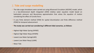 2. Tide and surge modelling
 The tide-surge simulations were carried out using ADvanced Circulation (ADCIRC) model, which
is a two-dimensional depth integrated (2DDI) shallow water equation model based on
hydrostatic pressure and Boussinesq approximation that solves the equation of motion
considering the effect of Coriolis force.
 It uses finite element method (FEM) for spatial discretization and finite difference method
(FDM) for temporal advancement
 The study was carried out considering 5 different tidal scenarios, as follows:
 Highest High Water Spring (HHWS)
 Highest High Water Neap (HHWN)
 Lowest Low Water Spring(LLWS)
 Lowest Low Water Neap (LLWN)
 Mean Tide
13
 