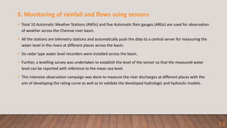 3. Monitoring of rainfall and flows using sensors
 Total 10 Automatic Weather Stations (AWSs) and five Automatic Rain gauges (ARGs) are used for observation
of weather across the Chennai river basin.
 All the stations are telemetry stations and automatically push the data to a central server for measuring the
water level in the rivers at different places across the basin.
 Six radar type water level recorders were installed across the basin.
 Further, a levelling survey was undertaken to establish the level of the sensor so that the measured water
level can be reported with reference to the mean sea level.
 This intensive observation campaign was done to measure the river discharges at different places with the
aim of developing the rating curve as well as to validate the developed hydrologic and hydraulic models.
14
 
