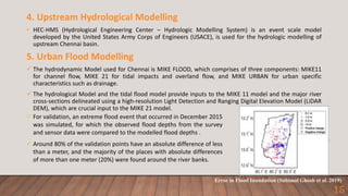 For validation, an extreme flood event that occurred in December 2015
was simulated, for which the observed flood depths from the survey
and sensor data were compared to the modelled flood depths .
 Around 80% of the validation points have an absolute difference of less
than a meter, and the majority of the places with absolute differences
of more than one meter (20%) were found around the river banks.
4. Upstream Hydrological Modelling
• HEC-HMS (Hydrological Engineering Center – Hydrologic Modelling System) is an event scale model
developed by the United States Army Corps of Engineers (USACE), is used for the hydrologic modelling of
upstream Chennai basin.
5. Urban Flood Modelling
 The hydrodynamic Model used for Chennai is MIKE FLOOD, which comprises of three components: MIKE11
for channel flow, MIKE 21 for tidal impacts and overland flow, and MIKE URBAN for urban specific
characteristics such as drainage.
 The hydrological Model and the tidal flood model provide inputs to the MIKE 11 model and the major river
cross-sections delineated using a high-resolution Light Detection and Ranging Digital Elevation Model (LiDAR
DEM), which are crucial input to the MIKE 21 model.
Error in Flood Inundation (Subimal Ghosh et al. 2019)
15
 