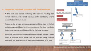 Integration and Implementation (Subimal Ghosh et al. 2019)
16
6. Integration, data bank generation and flood inundation
 A data bank was created containing 796 scenarios resulting from
rainfall extremes, with varied previous rainfall conditions, severity
levels of tide and return levels.
 As soon as the forecast is released, a search will take place in the look
up table developed based on the scenarios and the flood inundation
for the closest scenario will be provided as the initial forecasts.
 If both the 95th and 99th percentile inundation levels indicate a severe
flood, a real-time flood model will be launched using real-time
forecasted and observed data to keep the flood situation up to date.
 