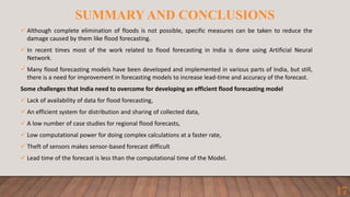 SUMMARY AND CONCLUSIONS
 Although complete elimination of floods is not possible, specific measures can be taken to reduce the
damage caused by them like flood forecasting.
 In recent times most of the work related to flood forecasting in India is done using Artificial Neural
Network.
 Many flood forecasting models have been developed and implemented in various parts of India, but still,
there is a need for improvement in forecasting models to increase lead-time and accuracy of the forecast.
Some challenges that India need to overcome for developing an efficient flood forecasting model
 Lack of availability of data for flood forecasting,
 An efficient system for distribution and sharing of collected data,
 A low number of case studies for regional flood forecasts,
 Low computational power for doing complex calculations at a faster rate,
 Theft of sensors makes sensor-based forecast difficult
 Lead time of the forecast is less than the computational time of the Model.
17
 