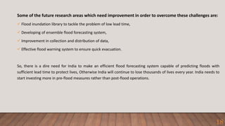 Some of the future research areas which need improvement in order to overcome these challenges are:
 Flood inundation library to tackle the problem of low lead time,
 Developing of ensemble flood forecasting system,
 Improvement in collection and distribution of data,
 Effective flood warning system to ensure quick evacuation.
So, there is a dire need for India to make an efficient flood forecasting system capable of predicting floods with
sufficient lead time to protect lives, Otherwise India will continue to lose thousands of lives every year. India needs to
start investing more in pre-flood measures rather than post-flood operations.
18
 