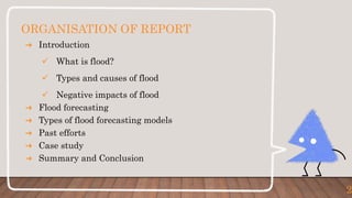 ORGANISATION OF REPORT
➜ Introduction
 What is flood?
 Types and causes of flood
 Negative impacts of flood
➜ Flood forecasting
➜ Types of flood forecasting models
➜ Past efforts
➜ Case study
➜ Summary and Conclusion
2
 
