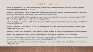 REFERENCES
• Acharya, A. and Prakash, A., 2019. When the river talks to its people: Local knowledge-based flood forecasting in Gandak River basin,
India. Environmental Development, 31, pp.55-67.
• Anil Kumar, K. and Anil Kumar, L., 2010. Development of flood forecasting system using statistical and ANN techniques in the downstream
catchment of Mahanadi Basin, India. Journal of Water Resource and Protection, 2010.
• Anupam, S. and Pani, P., 2020. Flood forecasting using a hybrid extreme learning machine-particle swarm optimization algorithm (ELM-
PSO) model. Modeling Earth Systems and Environment, 6(1), pp.341-347.
• Arduino, G., Reggiani, P. and Todini, E., 2005. Recent advances in flood forecasting and flood risk assessment. Hydrology and Earth System
Sciences, 9(4), pp.280-284.
• Biscarini, C., Francesco, S.D. and Manciola, P., 2010. CFD modelling approach for dam break flow studies. Hydrology and Earth System
Sciences, 14(4), pp.705-718.
• Brooks, D.B., Brandes, O.M., and Gurman, S., 2009. Making the most of the water we have: the soft path approach to water management.
• Cloke, H.L. and Pappenberger, F., 2009. Ensemble flood forecasting: A review. Journal of hydrology, 375(3-4), pp.613-626.
• Demeritt, D., Cloke, H., Pappenberger, F., Thielen, J., Bartholmes, J. and Ramos, M.H., 2007. Ensemble predictions and perceptions of risk,
uncertainty, and error in flood forecasting. Environmental Hazards, 7(2), pp.115-127.
• Ghosh, S. and Nayak, S., 2019. Development of India's first integrated expert urban flood forecasting system for Chennai. Current Science,
117(5), pp.741-745.
20
 
