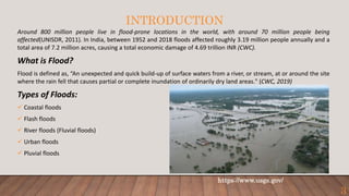 INTRODUCTION
Around 800 million people live in flood-prone locations in the world, with around 70 million people being
affected(UNISDR, 2011). In India, between 1952 and 2018 floods affected roughly 3.19 million people annually and a
total area of 7.2 million acres, causing a total economic damage of 4.69 trillion INR (CWC).
What is Flood?
Flood is defined as, “An unexpected and quick build-up of surface waters from a river, or stream, at or around the site
where the rain fell that causes partial or complete inundation of ordinarily dry land areas." (CWC, 2019)
Types of Floods:
 Coastal floods
 Flash floods
 River floods (Fluvial floods)
 Urban floods
 Pluvial floods
https://www.usgs.gov/
3
 