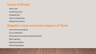 Cause of floods
 Heavy rains
 Overflowing rivers
 Collapsed dam
 Urban drainage basin
 Melting snow and ice
Negative socio-economic impacts of flood
 Loss of lives and property
 Loss of livelihoods
 Decreased purchasing and production power
 Mass migration
 Psychosocial effects
 Political implications
4
 