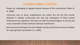 FLOOD FORECASTING
Floods are challenging to regulate entirely because of the uncertainties (Todini et
al., 2005).
 Structures such as dams, embankments can reduce the risk but they cannot
eliminate it entirely. Furthermore the cost and implications of flood control
infrastructure are significant, that does not offer the desired degree of security and
is also vulnerable to failure without expensive maintenance.
Non-structural techniques are more flexible and less costly than structural methods
for reducing flood risk (Brooks et al., 2009).
5
 