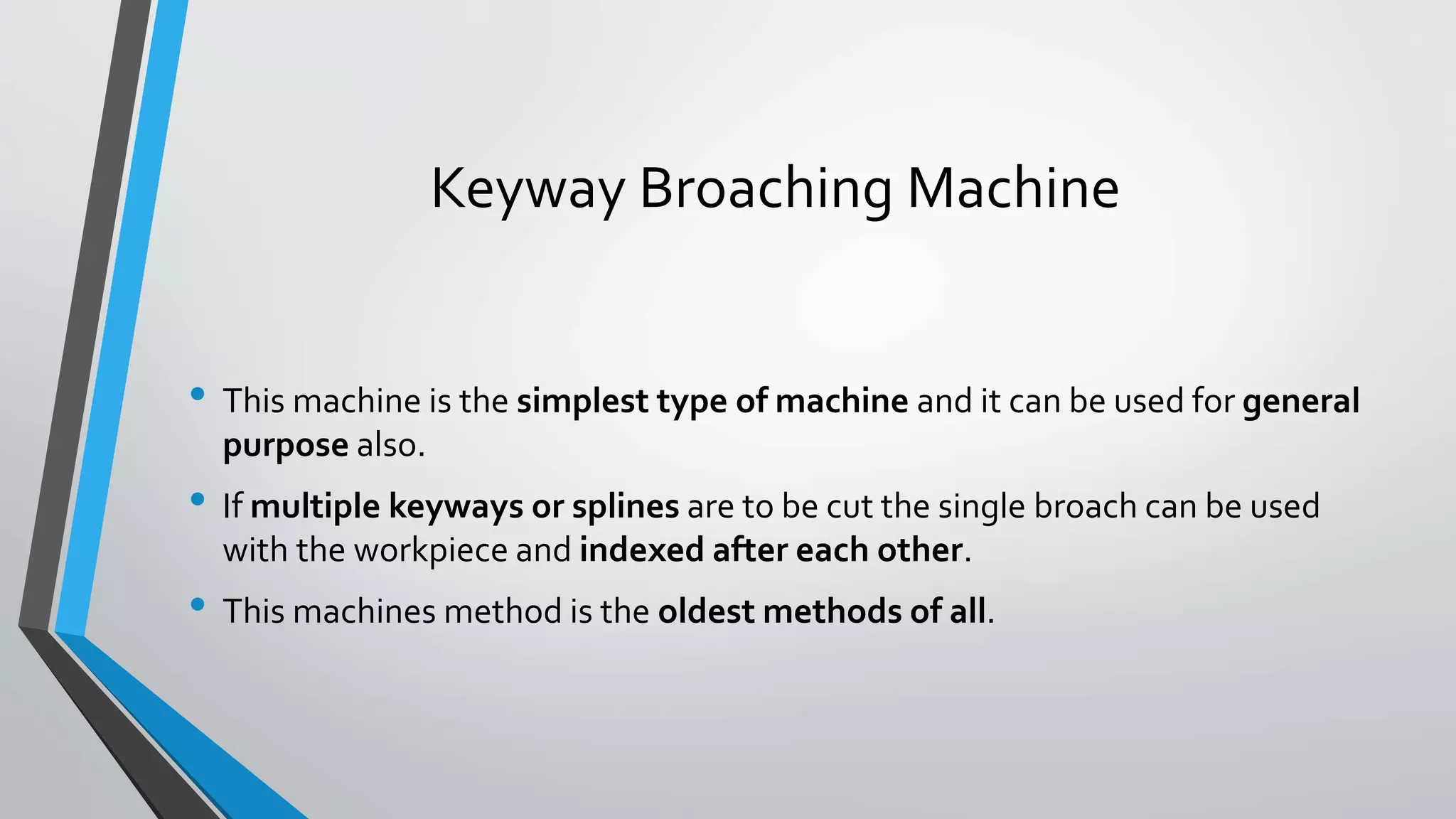 Keyway Broaching Machine
• This machine is the simplest type of machine and it can be used for general
purpose also.
• If multiple keyways or splines are to be cut the single broach can be used
with the workpiece and indexed after each other.
• This machines method is the oldest methods of all.
 