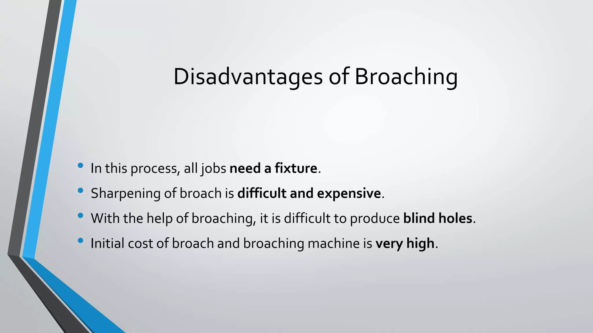 Disadvantages of Broaching
• In this process, all jobs need a fixture.
• Sharpening of broach is difficult and expensive.
• With the help of broaching, it is difficult to produce blind holes.
• Initial cost of broach and broaching machine is very high.
 