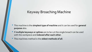 Keyway Broaching Machine
• This machine is the simplest type of machine and it can be used for general
purpose also.
• If multiple keyways or splines are to be cut the single broach can be used
with the workpiece and indexed after each other.
• This machines method is the oldest methods of all.
 