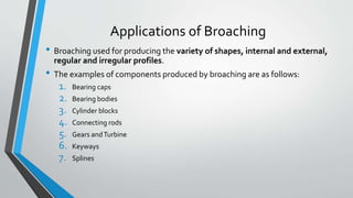 Applications of Broaching
• Broaching used for producing the variety of shapes, internal and external,
regular and irregular profiles.
• The examples of components produced by broaching are as follows:
1. Bearing caps
2. Bearing bodies
3. Cylinder blocks
4. Connecting rods
5. Gears andTurbine
6. Keyways
7. Splines
 