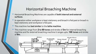 Horizontal Broaching Machine
• Horizontal Broaching Machines are capable of both internal and external
surfaces.
• In operation either workpiece is kept stationery and broach is fed past or broach is
kept stationery and workpiece is fed past.
• This machine has bed similar to the lathe machine.
• This machine range from 2 to 60 tones and stroke of 3m for internal broaching
machine and for external broaching machine it ranges upto 100 tones and stroke
of 9m.
 