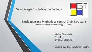 Gandhinagar Institute ofTechnology
Nucleation and Methods to control Grain Structure
Mehta Chintan B.
D1-14
3rd SEM. Mech. D
Guided By:- Prof. Shubham Sarthi
Material Science and Metallurgy (2131904)
 