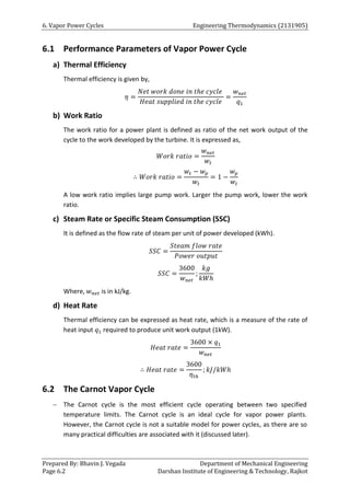 6. Vapor Power Cycles Engineering Thermodynamics (2131905)
Prepared By: Bhavin J. Vegada Department of Mechanical Engineering
Page 6.2 Darshan Institute of Engineering & Technology, Rajkot
6.1 Performance Parameters of Vapor Power Cycle
a) Thermal Efficiency
Thermal efficiency is given by,
𝜂 =
𝑁𝑒𝑡 𝑤𝑜𝑟𝑘 𝑑𝑜𝑛𝑒 𝑖𝑛 𝑡ℎ𝑒 𝑐𝑦𝑐𝑙𝑒
𝐻𝑒𝑎𝑡 𝑠𝑢𝑝𝑝𝑙𝑖𝑒𝑑 𝑖𝑛 𝑡ℎ𝑒 𝑐𝑦𝑐𝑙𝑒
=
𝑤𝑛𝑒𝑡
𝑞1
b) Work Ratio
The work ratio for a power plant is defined as ratio of the net work output of the
cycle to the work developed by the turbine. It is expressed as,
𝑊𝑜𝑟𝑘 𝑟𝑎𝑡𝑖𝑜 =
𝑤𝑛𝑒𝑡
𝑤𝑡
∴ 𝑊𝑜𝑟𝑘 𝑟𝑎𝑡𝑖𝑜 =
𝑤𝑡 − 𝑤𝑝
𝑤𝑡
= 1 −
𝑤𝑝
𝑤𝑡
A low work ratio implies large pump work. Larger the pump work, lower the work
ratio.
c) Steam Rate or Specific Steam Consumption (SSC)
It is defined as the flow rate of steam per unit of power developed (kWh).
𝑆𝑆𝐶 =
𝑆𝑡𝑒𝑎𝑚 𝑓𝑙𝑜𝑤 𝑟𝑎𝑡𝑒
𝑃𝑜𝑤𝑒𝑟 𝑜𝑢𝑡𝑝𝑢𝑡
𝑆𝑆𝐶 =
3600
𝑤𝑛𝑒𝑡
;
𝑘𝑔
𝑘𝑊ℎ
Where, 𝑤𝑛𝑒𝑡 is in kJ/kg.
d) Heat Rate
Thermal efficiency can be expressed as heat rate, which is a measure of the rate of
heat input 𝑞1 required to produce unit work output (1kW).
𝐻𝑒𝑎𝑡 𝑟𝑎𝑡𝑒 =
3600 × 𝑞1
𝑤𝑛𝑒𝑡
∴ 𝐻𝑒𝑎𝑡 𝑟𝑎𝑡𝑒 =
3600
𝜂𝑡ℎ
; 𝑘𝐽/𝑘𝑊ℎ
6.2 The Carnot Vapor Cycle
 The Carnot cycle is the most efficient cycle operating between two specified
temperature limits. The Carnot cycle is an ideal cycle for vapor power plants.
However, the Carnot cycle is not a suitable model for power cycles, as there are so
many practical difficulties are associated with it (discussed later).
 