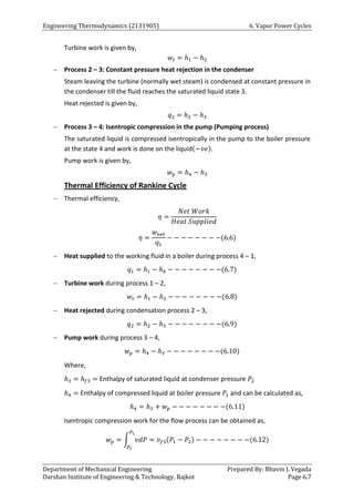 Engineering Thermodynamics (2131905) 6. Vapor Power Cycles
Department of Mechanical Engineering Prepared By: Bhavin J. Vegada
Darshan Institute of Engineering & Technology, Rajkot Page 6.7
Turbine work is given by,
𝑤𝑡 = ℎ1 − ℎ2
 Process 2 – 3: Constant pressure heat rejection in the condenser
Steam leaving the turbine (normally wet steam) is condensed at constant pressure in
the condenser till the fluid reaches the saturated liquid state 3.
Heat rejected is given by,
𝑞2 = ℎ2 − ℎ3
 Process 3 – 4: Isentropic compression in the pump (Pumping process)
The saturated liquid is compressed isentropically in the pump to the boiler pressure
at the state 4 and work is done on the liquid(−𝑣𝑒).
Pump work is given by,
𝑤𝑝 = ℎ4 − ℎ3
Thermal Efficiency of Rankine Cycle
 Thermal efficiency,
𝜂 =
𝑁𝑒𝑡 𝑊𝑜𝑟𝑘
𝐻𝑒𝑎𝑡 𝑆𝑢𝑝𝑝𝑙𝑖𝑒𝑑
𝜂 =
𝑤𝑛𝑒𝑡
𝑞1
− − − − − − − −(6.6)
 Heat supplied to the working fluid in a boiler during process 4 – 1,
𝑞1 = ℎ1 − ℎ4 − − − − − − − −(6.7)
 Turbine work during process 1 – 2,
𝑤𝑡 = ℎ1 − ℎ2 − − − − − − − −(6.8)
 Heat rejected during condensation process 2 – 3,
𝑞2 = ℎ2 − ℎ3 − − − − − − − −(6.9)
 Pump work during process 3 – 4,
𝑤𝑝 = ℎ4 − ℎ3 − − − − − − − −(6.10)
Where,
ℎ3 = ℎ𝑓3 = Enthalpy of saturated liquid at condenser pressure 𝑃2
ℎ4 = Enthalpy of compressed liquid at boiler pressure 𝑃1 and can be calculated as,
ℎ4 = ℎ3 + 𝑤𝑝 − − − − − − − −(6.11)
Isentropic compression work for the flow process can be obtained as,
𝑤𝑝 = ∫ 𝑣𝑑𝑃
𝑃1
𝑃2
= 𝑣𝑓3(𝑃1 − 𝑃2) − − − − − − − −(6.12)
 
