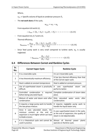 6. Vapor Power Cycles Engineering Thermodynamics (2131905)
Prepared By: Bhavin J. Vegada Department of Mechanical Engineering
Page 6.8 Darshan Institute of Engineering & Technology, Rajkot
Where,
𝑣𝑓3 = Specific volume of liquid at condenser pressure 𝑃2
 The net work done of the cycle,
𝑤𝑛𝑒𝑡 = 𝑤𝑡 − 𝑤𝑝
From equation 6.8 and 6.12,
∴ 𝑤𝑛𝑒𝑡 = (ℎ1 − ℎ2) − 𝑣𝑓3(𝑃1 − 𝑃2) − − − − − − − −(6.13)
 From equation 6.6, 6.7 and 6.13,
Thermal efficiency,
𝜂𝑅𝑎𝑛𝑘𝑖𝑛𝑒 =
𝑤𝑛𝑒𝑡
𝑞1
=
(ℎ1 − ℎ2) − 𝑣𝑓3(𝑃1 − 𝑃2)
(ℎ1 − ℎ4)
− − − − − − − −(6.14)
 Since feed pump work is very small compared to turbine work, 𝑤𝑝 is usually
neglected.
∴ 𝜂𝑅𝑎𝑛𝑘𝑖𝑛𝑒 =
(ℎ1 − ℎ2)
(ℎ1 − ℎ4)
− − − − − − − −(6.15)
6.4 Differences Between Carnot and Rankine Cycles
Sr.
No.
Carnot Vapor Cycle Rankine Cycle
1 It is a reversible cycle. It is an irreversible cycle.
2 It has theoretically maximum efficiency.
It has less thermal efficiency than that
of the Carnot vapor cycle.
3 Heat is added at constant temperature. Heat is added at constant pressure.
4
Use of superheated steam is practically
difficult.
It uses superheated steam and
performs better.
5
Controlled condensation is required
before being saturated liquid.
Complete condensation of steam takes
place.
6
Mixture of water and steam exist after
condensation.
Only saturated water exists after
condensation.
7
It requires a large pump work to handle
the two phase mixture.
It requires negligible pump work to
handle the liquid water only.
8
Since it uses saturated steam, the
moisture content at the end of
expansion is much higher which can lead
to blade erosion.
It uses superheated steam in the cycle,
at the end of expansion; the quality of
steam is not objectionable.
9
It is a theoretical cycle and cannot be
used in practice.
Almost all thermal power plants
operate on Rankine cycle.
 