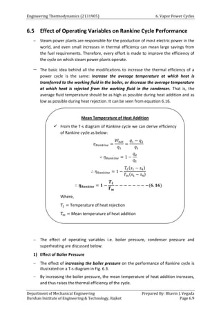 Engineering Thermodynamics (2131905) 6. Vapor Power Cycles
Department of Mechanical Engineering Prepared By: Bhavin J. Vegada
Darshan Institute of Engineering & Technology, Rajkot Page 6.9
6.5 Effect of Operating Variables on Rankine Cycle Performance
 Steam power plants are responsible for the production of most electric power in the
world, and even small increases in thermal efficiency can mean large savings from
the fuel requirements. Therefore, every effort is made to improve the efficiency of
the cycle on which steam power plants operate.
 The basic idea behind all the modifications to increase the thermal efficiency of a
power cycle is the same: Increase the average temperature at which heat is
transferred to the working fluid in the boiler, or decrease the average temperature
at which heat is rejected from the working fluid in the condenser. That is, the
average fluid temperature should be as high as possible during heat addition and as
low as possible during heat rejection. It can be seen from equation 6.16.
 The effect of operating variables i.e. boiler pressure, condenser pressure and
superheating are discussed below:
1) Effect of Boiler Pressure
 The effect of increasing the boiler pressure on the performance of Rankine cycle is
illustrated on a T-s diagram in Fig. 6.3.
 By increasing the boiler pressure, the mean temperature of heat addition increases,
and thus raises the thermal efficiency of the cycle.
Mean Temperature of Heat Addition
 From the T-s diagram of Rankine cycle we can derive efficiency
of Rankine cycle as below:
𝜂𝑅𝑎𝑛𝑘𝑖𝑛𝑒 =
𝑊𝑛𝑒𝑡
𝑞1
=
𝑞1 − 𝑞2
𝑞1
∴ 𝜂𝑅𝑎𝑛𝑘𝑖𝑛𝑒 = 1 −
𝑞2
𝑞1
∴ 𝜂𝑅𝑎𝑛𝑘𝑖𝑛𝑒 = 1 −
𝑇𝐿(𝑠1 − 𝑠4)
𝑇𝑚(𝑠1 − 𝑠4)
∴ 𝜼𝑹𝒂𝒏𝒌𝒊𝒏𝒆 = 𝟏 −
𝑻𝑳
𝑻𝒎
− − − − − − − −(𝟔. 𝟏𝟔)
Where,
𝑇𝐿 = Temperature of heat rejection
𝑇𝑚 = Mean temperature of heat addition
 