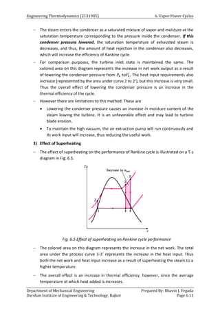 Engineering Thermodynamics (2131905) 6. Vapor Power Cycles
Department of Mechanical Engineering Prepared By: Bhavin J. Vegada
Darshan Institute of Engineering & Technology, Rajkot Page 6.11
 The steam enters the condenser as a saturated mixture of vapor and moisture at the
saturation temperature corresponding to the pressure inside the condenser. If this
condenser pressure lowered, the saturation temperature of exhausted steam is
decreases, and thus, the amount of heat rejection in the condenser also decreases,
which will increase the efficiency of Rankine cycle.
 For comparison purposes, the turbine inlet state is maintained the same. The
colored area on this diagram represents the increase in net work output as a result
of lowering the condenser pressure from 𝑃4 to𝑃4
′
. The heat input requirements also
increase (represented by the area under curve 2 to 2’), but this increase is very small.
Thus the overall effect of lowering the condenser pressure is an increase in the
thermal efficiency of the cycle.
 However there are limitations to this method. These are
 Lowering the condenser pressure causes an increase in moisture content of the
steam leaving the turbine. It is an unfavorable effect and may lead to turbine
blade erosion.
 To maintain the high vacuum, the air extraction pump will run continuously and
its work input will increase, thus reducing the useful work.
3) Effect of Superheating
 The effect of superheating on the performance of Rankine cycle is illustrated on a T-s
diagram in Fig. 6.5.
Fig. 6.5 Effect of superheating on Rankine cycle performance
 The colored area on this diagram represents the increase in the net work. The total
area under the process curve 3-3’ represents the increase in the heat input. Thus
both the net work and heat input increase as a result of superheating the steam to a
higher temperature.
 The overall effect is an increase in thermal efficiency, however, since the average
temperature at which heat added is increases.
 