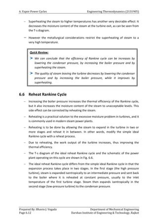 6. Vapor Power Cycles Engineering Thermodynamics (2131905)
Prepared By: Bhavin J. Vegada Department of Mechanical Engineering
Page 6.12 Darshan Institute of Engineering & Technology, Rajkot
 Superheating the steam to higher temperatures has another very desirable effect: It
decreases the moisture content of the steam at the turbine exit, as can be seen from
the T-s diagram.
 However the metallurgical considerations restrict the superheating of steam to a
very high temperature.
6.6 Reheat Rankine Cycle
 Increasing the boiler pressure increases the thermal efficiency of the Rankine cycle,
but it also increases the moisture content of the steam to unacceptable levels. This
side effect can be corrected by reheating the steam.
 Reheating is a practical solution to the excessive moisture problem in turbines, and it
is commonly used in modern steam power plants.
 Reheating is to be done by allowing the steam to expand in the turbine in two or
more stages and reheat it in between. In other words, modify the simple ideal
Rankine cycle with a reheat process.
 Due to reheating, the work output of the turbine increases, thus improving the
thermal efficiency.
 The T-s diagram of the ideal reheat Rankine cycle and the schematic of the power
plant operating on this cycle are shown in Fig. 6.6.
 The ideal reheat Rankine cycle differs from the simple ideal Rankine cycle in that the
expansion process takes place in two stages. In the first stage (the high pressure
turbine), steam is expanded isentropically to an intermediate pressure and sent back
to the boiler where it is reheated at constant pressure, usually to the inlet
temperature of the first turbine stage. Steam then expands isentropically in the
second stage (low-pressure turbine) to the condenser pressure.
Quick Review:
We can conclude that the efficiency of Rankine cycle can be increases by
lowering the condenser pressure, by increasing the boiler pressure and by
superheating the steam.
The quality of steam leaving the turbine decreases by lowering the condenser
pressure and by increasing the boiler pressure, while it improves by
superheating.
 