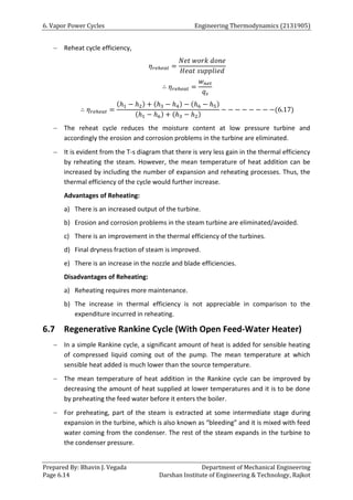 6. Vapor Power Cycles Engineering Thermodynamics (2131905)
Prepared By: Bhavin J. Vegada Department of Mechanical Engineering
Page 6.14 Darshan Institute of Engineering & Technology, Rajkot
 Reheat cycle efficiency,
𝜂𝑟𝑒ℎ𝑒𝑎𝑡 =
𝑁𝑒𝑡 𝑤𝑜𝑟𝑘 𝑑𝑜𝑛𝑒
𝐻𝑒𝑎𝑡 𝑠𝑢𝑝𝑝𝑙𝑖𝑒𝑑
∴ 𝜂𝑟𝑒ℎ𝑒𝑎𝑡 =
𝑤𝑛𝑒𝑡
𝑞𝑠
∴ 𝜂𝑟𝑒ℎ𝑒𝑎𝑡 =
(ℎ1 − ℎ2) + (ℎ3 − ℎ4) − (ℎ6 − ℎ5)
(ℎ1 − ℎ6) + (ℎ3 − ℎ2)
− − − − − − − −(6.17)
 The reheat cycle reduces the moisture content at low pressure turbine and
accordingly the erosion and corrosion problems in the turbine are eliminated.
 It is evident from the T-s diagram that there is very less gain in the thermal efficiency
by reheating the steam. However, the mean temperature of heat addition can be
increased by including the number of expansion and reheating processes. Thus, the
thermal efficiency of the cycle would further increase.
Advantages of Reheating:
a) There is an increased output of the turbine.
b) Erosion and corrosion problems in the steam turbine are eliminated/avoided.
c) There is an improvement in the thermal efficiency of the turbines.
d) Final dryness fraction of steam is improved.
e) There is an increase in the nozzle and blade efficiencies.
Disadvantages of Reheating:
a) Reheating requires more maintenance.
b) The increase in thermal efficiency is not appreciable in comparison to the
expenditure incurred in reheating.
6.7 Regenerative Rankine Cycle (With Open Feed-Water Heater)
 In a simple Rankine cycle, a significant amount of heat is added for sensible heating
of compressed liquid coming out of the pump. The mean temperature at which
sensible heat added is much lower than the source temperature.
 The mean temperature of heat addition in the Rankine cycle can be improved by
decreasing the amount of heat supplied at lower temperatures and it is to be done
by preheating the feed water before it enters the boiler.
 For preheating, part of the steam is extracted at some intermediate stage during
expansion in the turbine, which is also known as “bleeding” and it is mixed with feed
water coming from the condenser. The rest of the steam expands in the turbine to
the condenser pressure.
 