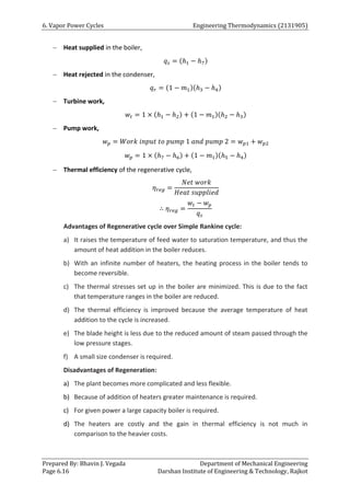 6. Vapor Power Cycles Engineering Thermodynamics (2131905)
Prepared By: Bhavin J. Vegada Department of Mechanical Engineering
Page 6.16 Darshan Institute of Engineering & Technology, Rajkot
 Heat supplied in the boiler,
𝑞𝑠 = (ℎ1 − ℎ7)
 Heat rejected in the condenser,
𝑞𝑟 = (1 − 𝑚1)(ℎ3 − ℎ4)
 Turbine work,
𝑤𝑡 = 1 × (ℎ1 − ℎ2) + (1 − 𝑚1)(ℎ2 − ℎ3)
 Pump work,
𝑤𝑝 = 𝑊𝑜𝑟𝑘 𝑖𝑛𝑝𝑢𝑡 𝑡𝑜 𝑝𝑢𝑚𝑝 1 𝑎𝑛𝑑 𝑝𝑢𝑚𝑝 2 = 𝑤𝑝1 + 𝑤𝑝2
𝑤𝑝 = 1 × (ℎ7 − ℎ6) + (1 − 𝑚1)(ℎ5 − ℎ4)
 Thermal efficiency of the regenerative cycle,
𝜂𝑟𝑒𝑔 =
𝑁𝑒𝑡 𝑤𝑜𝑟𝑘
𝐻𝑒𝑎𝑡 𝑠𝑢𝑝𝑝𝑙𝑖𝑒𝑑
∴ 𝜂𝑟𝑒𝑔 =
𝑤𝑡 − 𝑤𝑝
𝑞𝑠
Advantages of Regenerative cycle over Simple Rankine cycle:
a) It raises the temperature of feed water to saturation temperature, and thus the
amount of heat addition in the boiler reduces.
b) With an infinite number of heaters, the heating process in the boiler tends to
become reversible.
c) The thermal stresses set up in the boiler are minimized. This is due to the fact
that temperature ranges in the boiler are reduced.
d) The thermal efficiency is improved because the average temperature of heat
addition to the cycle is increased.
e) The blade height is less due to the reduced amount of steam passed through the
low pressure stages.
f) A small size condenser is required.
Disadvantages of Regeneration:
a) The plant becomes more complicated and less flexible.
b) Because of addition of heaters greater maintenance is required.
c) For given power a large capacity boiler is required.
d) The heaters are costly and the gain in thermal efficiency is not much in
comparison to the heavier costs.
 