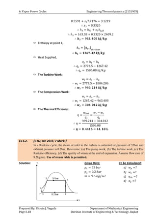 6. Vapor Power Cycles Engineering Thermodynamics (2131905)
Prepared By: Bhavin J. Vegada Department of Mechanical Engineering
Page 6.18 Darshan Institute of Engineering & Technology, Rajkot
0.5591 + 𝑥37.7176 = 3.1219
∴ 𝑥3 = 0.3320
∴ ℎ3 = ℎ𝑓3 + 𝑥3ℎ𝑓𝑔3
∴ ℎ3 = 163.38 + 0.3320 × 2409.2
∴ 𝒉𝟑 = 𝟗𝟔𝟑. 𝟒𝟎𝟖 𝒌𝑱/𝒌𝒈
 Enthalpy at point 4,
ℎ4 = (ℎ𝑓4)
@70 𝑏𝑎𝑟
∴ 𝒉𝟒 = 𝟏𝟐𝟔𝟕. 𝟒𝟐 𝒌𝑱/𝒌𝒈
 Heat Supplied,
𝑞𝑠 = ℎ1 − ℎ4
∴ 𝑞𝑠 = 2773.5 − 1267.42
∴ 𝑞𝑠 = 1506.08 𝑘𝐽/𝑘𝑔
 The Turbine Work:
𝑤𝑡 = ℎ1 − ℎ2
∴ 𝑤𝑡 = 2773.5 − 1804.286
∴ 𝒘𝒕 = 𝟗𝟔𝟗. 𝟐𝟏𝟒 𝒌𝑱/𝒌𝒈
 The Compression Work:
𝑤𝑐 = ℎ4 − ℎ3
∴ 𝑤𝑐 = 1267.42 − 963.408
∴ 𝒘𝒄 = 𝟑𝟎𝟒. 𝟎𝟏𝟐 𝒌𝑱/𝒌𝒈
 The Thermal Efficiency:
𝜂 =
𝑤𝑛𝑒𝑡
𝑞𝑠
=
𝑤𝑡 − 𝑤𝑐
𝑞𝑠
∴ 𝜂 =
969.214 − 304.012
1506.08
∴ 𝜼 = 𝟎. 𝟒𝟒𝟏𝟔 = 𝟒𝟒. 𝟏𝟔%
Ex 6.2. [GTU; Jan 2015; 7 Marks]
In a Rankine cycle, the steam at inlet to the turbine is saturated at pressure of 35bar and
exhaust pressure is 0.2bar. Determine: (a) The pump work, (b) The turbine work, (c) The
Rankine efficiency, (d) The quality of steam at the end of expansion. Assume flow rate of
9.5kg/sec. Use of steam table is permitted.
Solution: Given Data:
𝑝1 = 35 𝑏𝑎𝑟
𝑝2 = 0.2 𝑏𝑎𝑟
𝑚
̇ = 9.5 𝑘𝑔/𝑠𝑒𝑐
To be Calculated:
a) 𝑤𝑝 =?
b) 𝑤𝑡 =?
c) 𝜂𝑡ℎ =?
d) 𝑥2 =?
 