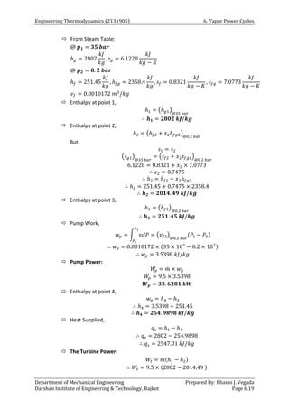 Engineering Thermodynamics (2131905) 6. Vapor Power Cycles
Department of Mechanical Engineering Prepared By: Bhavin J. Vegada
Darshan Institute of Engineering & Technology, Rajkot Page 6.19
 From Steam Table:
@ 𝒑𝟏 = 𝟑𝟓 𝒃𝒂𝒓
ℎ𝑔 = 2802
𝑘𝐽
𝑘𝑔
, 𝑠𝑔 = 6.1228
𝑘𝐽
𝑘𝑔 − 𝐾
@ 𝒑𝟐 = 𝟎. 𝟐 𝒃𝒂𝒓
ℎ𝑓 = 251.45
𝑘𝐽
𝑘𝑔
, ℎ𝑓𝑔 = 2358.4
𝑘𝐽
𝑘𝑔
, 𝑠𝑓 = 0.8321
𝑘𝐽
𝑘𝑔 − 𝐾
, 𝑠𝑓𝑔 = 7.0773
𝑘𝐽
𝑘𝑔 − 𝐾
𝑣𝑓 = 0.0010172 𝑚3
/𝑘𝑔
 Enthalpy at point 1,
ℎ1 = (ℎ𝑔1)
@35 𝑏𝑎𝑟
∴ 𝒉𝟏 = 𝟐𝟖𝟎𝟐 𝒌𝑱/𝒌𝒈
 Enthalpy at point 2,
ℎ2 = (ℎ𝑓2 + 𝑥2ℎ𝑓𝑔2)
@0.2 𝑏𝑎𝑟
But,
𝑠1 = 𝑠2
(𝑠𝑔1)
@35 𝑏𝑎𝑟
= (𝑠𝑓2 + 𝑥2𝑠𝑓𝑔2)
@0.2 𝑏𝑎𝑟
6.1228 = 0.8321 + 𝑥2 × 7.0773
∴ 𝑥2 = 0.7475
∴ ℎ2 = ℎ𝑓2 + 𝑥2ℎ𝑓𝑔2
∴ ℎ2 = 251.45 + 0.7475 × 2358.4
∴ 𝒉𝟐 = 𝟐𝟎𝟏𝟒. 𝟒𝟗 𝒌𝑱/𝒌𝒈
 Enthalpy at point 3,
ℎ3 = (ℎ𝑓3)
@0.2 𝑏𝑎𝑟
∴ 𝒉𝟑 = 𝟐𝟓𝟏. 𝟒𝟓 𝒌𝑱/𝒌𝒈
 Pump Work,
𝑤𝑝 = ∫ 𝑣𝑑𝑃
𝑃1
𝑃2
= (𝑣𝑓3)
@0.2 𝑏𝑎𝑟
(𝑃1 − 𝑃2)
∴ 𝑤𝑝 = 0.0010172 × (35 × 102
− 0.2 × 102)
∴ 𝑤𝑝 = 3.5398 𝑘𝐽/𝑘𝑔
 Pump Power:
𝑊
𝑝 = 𝑚
̇ × 𝑤𝑝
𝑊
𝑝 = 9.5 × 3.5398
𝑾𝒑 = 𝟑𝟑. 𝟔𝟐𝟖𝟏 𝒌𝑾
 Enthalpy at point 4,
𝑤𝑝 = ℎ4 − ℎ3
∴ ℎ4 = 3.5398 + 251.45
∴ 𝒉𝟒 = 𝟐𝟓𝟒. 𝟗𝟖𝟗𝟖 𝒌𝑱/𝒌𝒈
 Heat Supplied,
𝑞𝑠 = ℎ1 − ℎ4
∴ 𝑞𝑠 = 2802 − 254.9898
∴ 𝑞𝑠 = 2547.01 𝑘𝐽/𝑘𝑔
 The Turbine Power:
𝑊𝑡 = 𝑚
̇ (ℎ1 − ℎ2)
∴ 𝑊𝑡 = 9.5 × (2802 − 2014.49 )
 