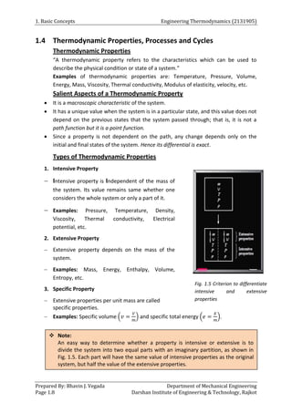 1. Basic Concepts Engineering Thermodynamics (2131905)
Prepared By: Bhavin J. Vegada Department of Mechanical Engineering
Page 1.8 Darshan Institute of Engineering & Technology, Rajkot
1.4 Thermodynamic Properties, Processes and Cycles
Thermodynamic Properties
“A thermodynamic property refers to the characteristics which can be used to
describe the physical condition or state of a system.”
Examples of thermodynamic properties are: Temperature, Pressure, Volume,
Energy, Mass, Viscosity, Thermal conductivity, Modulus of elasticity, velocity, etc.
Salient Aspects of a Thermodynamic Property
 It is a macroscopic characteristic of the system.
 It has a unique value when the system is in a particular state, and this value does not
depend on the previous states that the system passed through; that is, it is not a
path function but it is a point function.
 Since a property is not dependent on the path, any change depends only on the
initial and final states of the system. Hence its differential is exact.
Types of Thermodynamic Properties
1. Intensive Property
 Intensive property is Independent of the mass of
the system. Its value remains same whether one
considers the whole system or only a part of it.
 Examples: Pressure, Temperature, Density,
Viscosity, Thermal conductivity, Electrical
potential, etc.
2. Extensive Property
 Extensive property depends on the mass of the
system.
 Examples: Mass, Energy, Enthalpy, Volume,
Entropy, etc.
3. Specific Property
 Extensive properties per unit mass are called
specific properties.
 Examples: Specific volume (𝑣 =
𝑉
𝑚
) and specific total energy (𝑒 =
𝐸
𝑚
).
Fig. 1.5 Criterion to differentiate
intensive and extensive
properties
 Note:
An easy way to determine whether a property is intensive or extensive is to
divide the system into two equal parts with an imaginary partition, as shown in
Fig. 1.5. Each part will have the same value of intensive properties as the original
system, but half the value of the extensive properties.
 