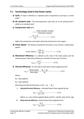 7. Gas Power Cycles Engineering Thermodynamics (2131905)
Prepared By: Bhavin J. Vegada Department of Mechanical Engineering
Page 7.2 Darshan Institute of Engineering & Technology, Rajkot
7.1 Terminology Used in Gas Power Cycles
a) Cycle: “A Cycle is defined as a repeated series of operations occurring in a certain
order.”
b) Air standard cycle: “The thermodynamics cycle with air as the working fluid is
called an air standard cycle.”
c) Compression ratio (𝒓):
𝑟 =
𝑇𝑜𝑡𝑎𝑙 𝑐𝑦𝑙𝑖𝑛𝑑𝑒𝑟 𝑣𝑜𝑙𝑢𝑚𝑒
𝐶𝑙𝑒𝑎𝑟𝑎𝑛𝑐𝑒 𝑣𝑜𝑙𝑢𝑚𝑒
𝑟 =
𝑉𝐶 + 𝑉𝑆
𝑉𝐶
− − − − − − − −(7.1)
 Higher the compression ratio better will be the performance of an engine.
d) Piston Speed: “The distance travelled by the piston in one minute is called piston
speed.”
𝑃𝑖𝑠𝑡𝑜𝑛 𝑆𝑝𝑒𝑒𝑑 =
2𝐿𝑁
60
𝑚
𝑠𝑒𝑐
− − − − − − − −(7.2)
e) Mechanical Efficiency: It is defined as the ratio of the brake power and the
indicated power. Mechanical efficiency is indicator of losses due to friction.
𝜂𝑚𝑒𝑐ℎ =
𝐵. 𝑃.
𝐼. 𝑃.
− − − − − − − −(7.3)
f) Thermal Efficiency: “It is the ratio of work done to heat supplied by fuel.”
ηth =
Work output
Heat input
=
Q1 − Q2
Q1
− − − − − − − −(7.4)
Where,
Q1 = Heat addition
Q2 = Heat rejection
[Assuming no friction & heat losses, so W = Q1 − Q2 ]
i. Indicated thermal efficiency = Indicated Power/ Heat supplied by fuel
𝜂𝑖𝑡ℎ =
𝐼. 𝑃.
𝑚𝑓 × 𝐶𝑉
− − − − − − − −(7.5)
Where, mf = mass of fuel supplied, Kg/sec and CV = calorific value of fuel, J/kg
ii. Brake thermal efficiency = Brake Power/ Heat supplied by fuel
𝜂𝑏𝑡ℎ =
𝐵. 𝑃.
𝑚𝑓 × 𝐶𝑉
− − − − − − − −(7.6)
 