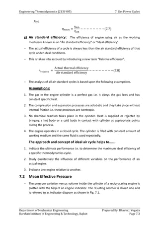 Engineering Thermodynamics (2131905) 7. Gas Power Cycles
Department of Mechanical Engineering Prepared By: Bhavin J. Vegada
Darshan Institute of Engineering & Technology, Rajkot Page 7.3
Also
𝜂𝑚𝑒𝑐ℎ =
𝜂𝑏𝑡ℎ
𝜂𝑖𝑡ℎ
− − − − − − − −(7.7)
g) Air standard efficiency: The efficiency of engine using air as the working
medium is known as an “Air standard efficiency” or “Ideal efficiency”.
 The actual efficiency of a cycle is always less than the air standard efficiency of that
cycle under ideal conditions.
 This is taken into account by introducing a new term “Relative efficiency”.
ηrelative =
Actual thermal efficiency
Air standard efficiency
− − − − − − − −(7.8)
 The analysis of all air standard cycles is based upon the following assumptions.
Assumptions:
1. The gas in the engine cylinder is a perfect gas i.e. it obeys the gas laws and has
constant specific heat.
2. The compression and expansion processes are adiabatic and they take place without
internal friction i.e. these processes are Isentropic.
3. No chemical reaction takes place in the cylinder. Heat is supplied or rejected by
bringing a hot body or a cold body in contact with cylinder at appropriate points
during the process.
4. The engine operates in a closed cycle. The cylinder is filled with constant amount of
working medium and the same fluid is used repeatedly.
The approach and concept of ideal air cycle helps to…….
1. Indicate the ultimate performance i.e. to determine the maximum ideal efficiency of
a specific thermodynamics cycle.
2. Study qualitatively the influence of different variables on the performance of an
actual engine.
3. Evaluate one engine relative to another.
7.2 Mean Effective Pressure
 The pressure variation versus volume inside the cylinder of a reciprocating engine is
plotted with the help of an engine indicator. The resulting contour is closed one and
is referred to as indicator diagram as shown in Fig. 7.1.
 