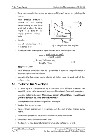 7. Gas Power Cycles Engineering Thermodynamics (2131905)
Prepared By: Bhavin J. Vegada Department of Mechanical Engineering
Page 7.4 Darshan Institute of Engineering & Technology, Rajkot
 The area enclosed by the contour is a measure of the work output per cycle from the
engine.
 Mean effective pressure is
defined as the average
pressure acting on the piston
which will produce the same
output as is done by the
varying pressure during a
cycle.
 Therefore
Area of indicator loop = Area
of rectangle abcd
 The height of the rectangle than represents the mean effective pressure.
𝑚𝑒𝑝 =
𝑤𝑜𝑟𝑘 𝑑𝑜𝑛𝑒 𝑝𝑒𝑟 𝑐𝑦𝑐𝑙𝑒
𝑠𝑤𝑒𝑝𝑡 𝑣𝑜𝑙𝑢𝑚𝑒
=
𝐴𝑟𝑒𝑎 𝑜𝑓 𝑖𝑛𝑑𝑖𝑐𝑎𝑡𝑜𝑟 𝑙𝑜𝑜𝑝
𝑙𝑒𝑛𝑔𝑡ℎ 𝑜𝑓 𝑙𝑜𝑜𝑝
− − − − − − − −(7.9)
Unit: bar or KN/m2
 Mean effective pressure is used as a parameter to compare the performance of
reciprocating engines of equal size.
 An engine that has a large volume of mep will deliver more net work and will thus
perform better.
7.3 The Carnot Gas Power Cycle
 A Carnot cycle is a hypothetical cycle consisting four different processes: two
reversible isothermal processes and two reversible adiabatic (isentropic) processes.
 According to Carnot theorem “No cycle can be more efficient than a reversible cycle
operating between the same temperature limits.”
Assumptions made in the working of the Carnot cycle
a) Working fluid is a perfect gas.
b) Piston cylinder arrangement is weightless and does not produce friction during
motion.
c) The walls of cylinder and piston are considered as perfectly insulated.
d) Compression and expansion are reversible.
e) The transfer of heat does not change the temperature of sources or sink.
Fig. 7.1 Engine Indicator Diagram
 