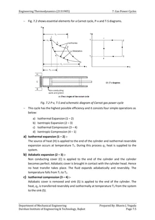 Engineering Thermodynamics (2131905) 7. Gas Power Cycles
Department of Mechanical Engineering Prepared By: Bhavin J. Vegada
Darshan Institute of Engineering & Technology, Rajkot Page 7.5
 Fig. 7.2 shows essential elements for a Carnot cycle, P-v and T-S diagrams.
Fig. 7.2 P-v, T-S and schematic diagram of Carnot gas power cycle
 This cycle has the highest possible efficiency and it consists four simple operations as
below:
a) Isothermal Expansion (1 – 2)
b) Isentropic Expansion (2 – 3)
c) Isothermal Compression (3 – 4)
d) Isentropic Compression (4 – 1)
a) Isothermal expansion (1 – 2) :-
The source of heat (H) is applied to the end of the cylinder and isothermal reversible
expansion occurs at temperature T1. During this process 𝑞1 heat is supplied to the
system.
b) Adiabatic expansion (2 – 3) :-
Non conducting cover (C) is applied to the end of the cylinder and the cylinder
becomes perfect. Adiabatic cover is brought in contact with the cylinder head. Hence
no heat transfer takes place. The fluid expands adiabatically and reversibly. The
temperature falls from T1 to T2.
c) Isothermal compression (3 – 4) :-
Adiabatic cover is removed and sink (S) is applied to the end of the cylinder. The
heat, 𝑞2 is transferred reversibly and isothermally at temperature T2 from the system
to the sink (S).
 