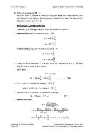 7. Gas Power Cycles Engineering Thermodynamics (2131905)
Prepared By: Bhavin J. Vegada Department of Mechanical Engineering
Page 7.6 Darshan Institute of Engineering & Technology, Rajkot
d) Adiabatic compression (4 – 1) :-
Adiabatic cover is brought in contact with cylinder head. This completes the cycle
and system is returned to its original state at 1. During the process, the temperature
of system is raised from T2 to T1.
Efficiency of Carnot Gas Cycle:
 Consider 1 kg of working substance (air) is enclosed in the cylinder.
 Heat supplied during isothermal process (1 – 2):
𝑞1 = 𝑝1𝑉1 ln
𝑉2
𝑉1
∴ 𝑞1 = 𝑅𝑇1 ln
𝑉2
𝑉1
 Heat rejected during isothermal compression (3 – 4):
𝑞2 = 𝑝3𝑉3 ln
𝑉4
𝑉3
∴ 𝑞2 = 𝑅𝑇2 ln
𝑉4
𝑉3
 During adiabatic expansion (2 – 3) and adiabatic compression (4 – 1), the heat
transfer from or to the system is zero.
 Work done,
𝑊 = 𝑞1 − 𝑞2
∴ 𝑊 = 𝑅𝑇1 ln
𝑉2
𝑉1
− 𝑅𝑇2 ln
𝑉4
𝑉3
− − − − − − − −(7.10)
 Let 𝑟 = ratio of expansion for process (1 – 2) =
𝑉2
𝑉1
= ratio of compression for process (3 – 4) =
𝑉4
𝑉3
 by substituting the value of 𝑟 in equation 7.10, we get,
𝑊 = 𝑅𝑇1 ln 𝑟 − 𝑅𝑇2 ln 𝑟 − − − − − − − −(7.11)
 Thermal efficiency,
𝜂 =
𝑊𝑜𝑟𝑘 𝑑𝑜𝑛𝑒
𝐻𝑒𝑎𝑡 𝑠𝑢𝑝𝑝𝑙𝑖𝑒𝑑
∴ 𝜂 =
𝑅𝑇1 ln 𝑟 − 𝑅𝑇2 ln 𝑟
𝑅𝑇1 ln
𝑉2
𝑉1
=
𝑅𝑇1 ln 𝑟 − 𝑅𝑇2 ln 𝑟
𝑅𝑇1 ln 𝑟
∴ 𝜂 =
𝑇1 − 𝑇2
𝑇1
= 1 −
𝑇2
𝑇1
− − − − − − − −(7.12)
 