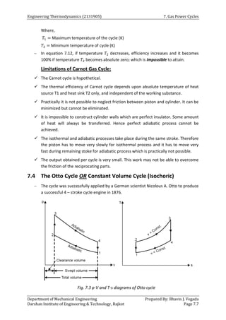Engineering Thermodynamics (2131905) 7. Gas Power Cycles
Department of Mechanical Engineering Prepared By: Bhavin J. Vegada
Darshan Institute of Engineering & Technology, Rajkot Page 7.7
Where,
𝑇1 = Maximum temperature of the cycle (K)
𝑇2 = Minimum temperature of cycle (K)
 In equation 7.12, if temperature 𝑇2 decreases, efficiency increases and it becomes
100% if temperature 𝑇2 becomes absolute zero; which is impossible to attain.
Limitations of Carnot Gas Cycle:
 The Carnot cycle is hypothetical.
 The thermal efficiency of Carnot cycle depends upon absolute temperature of heat
source T1 and heat sink T2 only, and independent of the working substance.
 Practically it is not possible to neglect friction between piston and cylinder. It can be
minimized but cannot be eliminated.
 It is impossible to construct cylinder walls which are perfect insulator. Some amount
of heat will always be transferred. Hence perfect adiabatic process cannot be
achieved.
 The isothermal and adiabatic processes take place during the same stroke. Therefore
the piston has to move very slowly for isothermal process and it has to move very
fast during remaining stoke for adiabatic process which is practically not possible.
 The output obtained per cycle is very small. This work may not be able to overcome
the friction of the reciprocating parts.
7.4 The Otto Cycle OR Constant Volume Cycle (Isochoric)
 The cycle was successfully applied by a German scientist Nicolous A. Otto to produce
a successful 4 – stroke cycle engine in 1876.
Fig. 7.3 p-V and T-s diagrams of Otto cycle
 