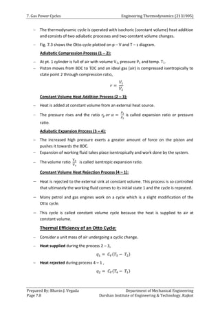 7. Gas Power Cycles Engineering Thermodynamics (2131905)
Prepared By: Bhavin J. Vegada Department of Mechanical Engineering
Page 7.8 Darshan Institute of Engineering & Technology, Rajkot
 The thermodynamic cycle is operated with isochoric (constant volume) heat addition
and consists of two adiabatic processes and two constant volume changes.
 Fig. 7.3 shows the Otto cycle plotted on p – V and T – s diagram.
Adiabatic Compression Process (1 – 2):
 At pt. 1 cylinder is full of air with volume V1, pressure P1 and temp. T1.
 Piston moves from BDC to TDC and an ideal gas (air) is compressed isentropically to
state point 2 through compression ratio,
𝑟 =
𝑉1
𝑉2
Constant Volume Heat Addition Process (2 – 3):
 Heat is added at constant volume from an external heat source.
 The pressure rises and the ratio 𝑟𝑝 𝑜𝑟 𝛼 =
𝑃3
𝑃2
is called expansion ratio or pressure
ratio.
Adiabatic Expansion Process (3 – 4):
 The increased high pressure exerts a greater amount of force on the piston and
pushes it towards the BDC.
 Expansion of working fluid takes place isentropically and work done by the system.
 The volume ratio
V4
V3
is called isentropic expansion ratio.
Constant Volume Heat Rejection Process (4 – 1):
 Heat is rejected to the external sink at constant volume. This process is so controlled
that ultimately the working fluid comes to its initial state 1 and the cycle is repeated.
 Many petrol and gas engines work on a cycle which is a slight modification of the
Otto cycle.
 This cycle is called constant volume cycle because the heat is supplied to air at
constant volume.
Thermal Efficiency of an Otto Cycle:
 Consider a unit mass of air undergoing a cyclic change.
 Heat supplied during the process 2 – 3,
𝑞1 = 𝐶𝑉(𝑇3 − 𝑇2)
 Heat rejected during process 4 – 1 ,
𝑞2 = 𝐶𝑉(𝑇4 − 𝑇1)
 