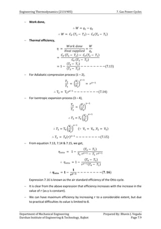 Engineering Thermodynamics (2131905) 7. Gas Power Cycles
Department of Mechanical Engineering Prepared By: Bhavin J. Vegada
Darshan Institute of Engineering & Technology, Rajkot Page 7.9
 Work done,
∴ 𝑊 = 𝑞1 − 𝑞2
∴ 𝑊 = 𝐶𝑉 (𝑇3 − 𝑇2) − 𝐶𝑉(𝑇4 − 𝑇1)
 Thermal efficiency,
𝜂 =
𝑊𝑜𝑟𝑘 𝑑𝑜𝑛𝑒
𝐻𝑒𝑎𝑡 𝑠𝑢𝑝𝑝𝑙𝑖𝑒𝑑
=
𝑊
𝑞1
=
𝐶𝑉 (𝑇3 − 𝑇2) − 𝐶𝑉(𝑇4 − 𝑇1)
𝐶𝑉 (𝑇3 − 𝑇2)
= 1 −
(𝑇4 − 𝑇1)
(𝑇3 − 𝑇2)
− − − − − − − −(7.13)
 For Adiabatic compression process (1 – 2),
𝑇2
𝑇1
= (
𝑉1
𝑉2
)
𝛾−1
= 𝑟𝛾−1
∴ T2 = T1rγ−1
− − − − − − − −(7.14)
 For Isentropic expansion process (3 – 4),
𝑇4
𝑇3
= (
𝑉3
𝑉4
)
𝛾−1
∴ 𝑇3 = 𝑇4 (
𝑉4
𝑉3
)
𝛾−1
∴ 𝑇3 = T4 (
V1
V2
)
γ−1
(∵ V1 = V4 , V2 = V3)
∴ 𝑇3 = 𝑇4(𝑟)𝛾−1
− − − − − − − −(7.15)
 From equation 7.13, 7.14 & 7.15, we get,
𝜂𝑜𝑡𝑡𝑜 = 1 −
(𝑇4 − 𝑇1)
𝑇4 𝑟𝛾−1 − 𝑇1 𝑟𝛾−1
∴ 𝜂𝑜𝑡𝑡𝑜 = 1 −
(𝑇4 − 𝑇1)
𝑟𝛾−1(𝑇4 − 𝑇1)
∴ 𝜼𝒐𝒕𝒕𝒐 = 𝟏 −
𝟏
𝒓𝜸−𝟏
− − − − − − − −(𝟕. 𝟏𝟔)
Expression 7.16 is known as the air standard efficiency of the Otto cycle.
 It is clear from the above expression that efficiency increases with the increase in the
value of 𝑟 (as γ is constant).
 We can have maximum efficiency by increasing 𝑟 to a considerable extent, but due
to practical difficulties its value is limited to 8.
 