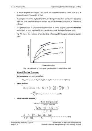 7. Gas Power Cycles Engineering Thermodynamics (2131905)
Prepared By: Bhavin J. Vegada Department of Mechanical Engineering
Page 7.10 Darshan Institute of Engineering & Technology, Rajkot
 In actual engines working on Otto cycle, the compression ratio varies from 5 to 8
depending upon the quality of fuel.
 At compression ratios higher than this, the temperature after combustion becomes
high and that may lead to spontaneous and uncontrolled combustion of fuel in the
cylinder.
 The phenomenon of uncontrolled combustion in petrol engine is called detonation
and it leads to poor engine efficiency and in structural damage of engine parts.
 Fig. 7.4 shows the variation of air standard efficiency of Otto cycle with compression
ratio.
Fig. 7.4 Variation of Otto cycle efficiency with compression ratio
Mean Effective Pressure:
 Net work done per unit mass of air,
𝑊𝑛𝑒𝑡 = 𝐶𝑉 (𝑇3 − 𝑇2) − 𝐶𝑉(𝑇4 − 𝑇1) − − − − − − − −(7.17)
 Swept volume,
𝑆𝑤𝑒𝑝𝑡 𝑣𝑜𝑙𝑢𝑚𝑒 = 𝑉1 − 𝑉2 = 𝑉1 (1 −
𝑉2
𝑉1
) =
𝑅𝑇1
𝑃1
(1 −
1
𝑟
)
=
𝑅𝑇1
𝑃1𝑟
(𝑟 − 1) − − − − − − − −(7.18)
 Mean effective pressure,
𝑚𝑒𝑝 =
𝑊𝑜𝑟𝑘 𝑑𝑜𝑛𝑒 𝑝𝑒𝑟 𝑐𝑦𝑐𝑙𝑒
𝑠𝑤𝑒𝑝𝑡 𝑣𝑜𝑙𝑢𝑚𝑒
=
𝐶𝑉 (𝑇3 − 𝑇2) − 𝐶𝑉(𝑇4 − 𝑇1)
𝑅 𝑇1
𝑃1𝑟
(𝑟 − 1)
=
𝐶𝑉
𝑅
𝑃1𝑟
(𝑟 − 1)
[
(𝑇3 − 𝑇2) − (𝑇4 − 𝑇1)
𝑇1
] − − − − − − − −(7.19)
 