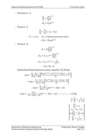 Engineering Thermodynamics (2131905) 7. Gas Power Cycles
Department of Mechanical Engineering Prepared By: Bhavin J. Vegada
Darshan Institute of Engineering & Technology, Rajkot Page 7.11
 For process 1 – 2,
𝑇2
𝑇1
= (
𝑉1
𝑉2
)
𝛾−1
𝑻𝟐 = 𝑻𝟏 𝒓𝜸−𝟏
 Process 2 – 3,
𝑇3
𝑇2
=
𝑃3
𝑃2
(∵ 𝑉2 = 𝑉3)
∴ 𝑇3 = 𝑇2 𝛼 (𝛼 = 𝑒𝑥𝑝𝑙𝑜𝑠𝑖𝑜𝑛 𝑝𝑟𝑒𝑠𝑠𝑢𝑟𝑒 𝑟𝑎𝑡𝑖𝑜)
∴ 𝑻𝟑 = 𝑻𝟏 𝜶 𝒓𝜸−𝟏
 Process 3 – 4,
𝑇4 = 𝑇3 (
𝑉3
𝑉4
)
𝛾−1
∴ 𝑇4 = 𝑇1 𝛼 𝑟𝛾−1
(
𝑉2
𝑉1
)
𝛾−1
∴ 𝑇4 = 𝑇1 𝛼 𝑟𝛾−1
×
1
𝑟𝛾−1
∴ 𝑻𝟒 = 𝑻𝟏 ∙ 𝜶
Substituting all these temperature values in equation 7.19, We get,
𝑚𝑒𝑝 =
𝐶𝑉
𝑅
𝑃1 𝑟
(𝑟 − 1)
[
(𝑇1 𝛼 𝑟𝛾−1
− 𝑇1 𝑟𝛾−1) − (𝑇1 𝛼 − 𝑇1 )
𝑇1
]
∴ 𝑚𝑒𝑝 =
𝐶𝑉
𝑅
𝑃1 𝑟
(𝑟 − 1)
[
𝑇1 𝑟𝛾−1(𝛼 − 1) − 𝑇1 (𝛼 − 1)
𝑇1
]
∴ 𝑚𝑒𝑝 =
𝐶𝑉
𝑅
𝑃1 𝑟
(𝑟 − 1)
[(𝑟𝛾−1
− 1)(𝛼 − 1)]
∴ 𝑚𝑒𝑝 =
𝑃1 𝑟
(𝑟 − 1)(𝛾 − 1)
[(𝑟𝛾−1
− 1)(𝛼 − 1)] − − − − − − − −(7.20)
(∵
𝐶𝑉
𝑅
=
1
𝛾 − 1
)
[
𝐶𝑃
𝐶𝑉
= 𝛾,
𝐶𝑃 − 𝐶𝑉 = 𝑅,
𝐶𝑉 (
𝐶𝑃
𝐶𝑉
− 1) = 𝑅,
𝐶𝑉
𝑅
=
1
𝛾 − 1 ]
 