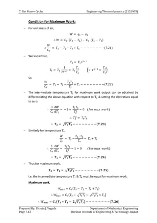 7. Gas Power Cycles Engineering Thermodynamics (2131905)
Prepared By: Bhavin J. Vegada Department of Mechanical Engineering
Page 7.12 Darshan Institute of Engineering & Technology, Rajkot
Condition for Maximum Work:
 For unit mass of air,
𝑊 = 𝑞1 − 𝑞2
∴ 𝑊 = 𝐶𝑉 (𝑇3 − 𝑇2) − 𝐶𝑉 (𝑇4 − 𝑇1)
∴
𝑊
𝐶𝑉
= 𝑇3 − 𝑇2 − 𝑇4 + 𝑇1 − − − − − − − −(7.21)
 We know that,
𝑇2 = 𝑇1𝑟𝛾−1
𝑇4 = 𝑇3
1
𝑟𝛾−1
= 𝑇3
𝑇1
𝑇2
(∵ 𝑟𝛾−1
=
𝑇2
𝑇1
)
So
𝑊
𝐶𝑉
= 𝑇3 − 𝑇2 −
𝑇3𝑇1
𝑇2
+ 𝑇1 − − − − − − − −(7.22)
 The intermediate temperature T2 for maximum work output can be obtained by
differentiating the above equation with respect to T2 & setting the derivatives equal
to zero.
∴
1
𝐶𝑉
𝑑𝑊
𝑑𝑇2
= −1 +
𝑇1𝑇3
𝑇2
2 = 0 (𝑓𝑜𝑟 𝑚𝑎𝑥 𝑤𝑜𝑟𝑘)
∴ 𝑇2
2
= 𝑇1𝑇3
∴ 𝑻𝟐 = √𝑻𝟏𝑻𝟑 − − − − − − − −(𝟕. 𝟐𝟑)
 Similarly for temperature T4
𝑊
𝐶𝑉
= 𝑇3 −
𝑇1 ∙ 𝑇3
𝑇4
− 𝑇4 + 𝑇1
∴
1
𝐶𝑉
𝑑𝑊
𝑑𝑇4
=
𝑇1𝑇3
𝑇4
2 − 1 = 0 (𝑓𝑜𝑟 𝑚𝑎𝑥 𝑤𝑜𝑟𝑘)
∴ 𝑻𝟒 = √𝑻𝟏𝑻𝟑 − − − − − − − −(𝟕. 𝟐𝟒)
 Thus for maximum work,
𝑻𝟐 = 𝑻𝟒 = √𝑻𝟏𝑻𝟑 − − − − − − − −(𝟕. 𝟐𝟓)
i.e. the intermediate temperature T2 & T4 must be equal for maximum work.
Maximum work,
𝑊
𝑚𝑎𝑥 = 𝐶𝑉(𝑇3 − 𝑇2 − 𝑇4 + 𝑇1)
∴ 𝑊
𝑚𝑎𝑥 = 𝐶𝑉(𝑇3 − √𝑇1𝑇3 − √𝑇1𝑇3 + 𝑇1)
∴ 𝑾𝒎𝒂𝒙 = 𝑪𝑽(𝑻𝟑 + 𝑻𝟏 − 𝟐√𝑻𝟏𝑻𝟑) − − − − − − − −(𝟕. 𝟐𝟔)
 