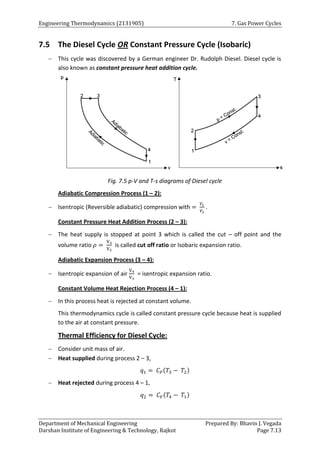 Engineering Thermodynamics (2131905) 7. Gas Power Cycles
Department of Mechanical Engineering Prepared By: Bhavin J. Vegada
Darshan Institute of Engineering & Technology, Rajkot Page 7.13
7.5 The Diesel Cycle OR Constant Pressure Cycle (Isobaric)
 This cycle was discovered by a German engineer Dr. Rudolph Diesel. Diesel cycle is
also known as constant pressure heat addition cycle.
Fig. 7.5 p-V and T-s diagrams of Diesel cycle
Adiabatic Compression Process (1 – 2):
 Isentropic (Reversible adiabatic) compression with =
𝑉1
𝑉2
.
Constant Pressure Heat Addition Process (2 – 3):
 The heat supply is stopped at point 3 which is called the cut – off point and the
volume ratio 𝜌 =
V3
V2
is called cut off ratio or Isobaric expansion ratio.
Adiabatic Expansion Process (3 – 4):
 Isentropic expansion of air
V4
V3
= isentropic expansion ratio.
Constant Volume Heat Rejection Process (4 – 1):
 In this process heat is rejected at constant volume.
This thermodynamics cycle is called constant pressure cycle because heat is supplied
to the air at constant pressure.
Thermal Efficiency for Diesel Cycle:
 Consider unit mass of air.
 Heat supplied during process 2 – 3,
𝑞1 = 𝐶𝑃(𝑇3 − 𝑇2)
 Heat rejected during process 4 – 1,
𝑞2 = 𝐶𝑉(𝑇4 − 𝑇1)
 
