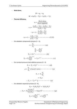 7. Gas Power Cycles Engineering Thermodynamics (2131905)
Prepared By: Bhavin J. Vegada Department of Mechanical Engineering
Page 7.14 Darshan Institute of Engineering & Technology, Rajkot
 Work done,
𝑊 = 𝑞1 − 𝑞2
𝑊 = CP(T3 − T2) − CV(T4 − T1)
 Thermal efficiency,
𝜂 =
𝑊𝑜𝑟𝑘 𝑑𝑜𝑛𝑒
𝐻𝑒𝑎𝑡 𝑠𝑢𝑝𝑝𝑙𝑖𝑒𝑑
∴ 𝜂 =
𝐶𝑃(𝑇3 − 𝑇2) − 𝐶𝑉(𝑇4 − 𝑇1)
𝐶𝑃(𝑇3 − 𝑇2)
∴ 𝜂 = 1 −
𝐶𝑉
𝐶𝑃
(𝑇4 − 𝑇1)
(𝑇3 − 𝑇2)
∴ 𝜂 = 1 −
1
𝛾
(𝑇4 − 𝑇1)
(𝑇3 − 𝑇2)
− − − − − − − −(7.27)
 For adiabatic compression process (1 – 2),
𝑟 =
𝑉1
𝑉2
− − − − − − − −(𝑎)
𝑃2
𝑃1
= (
𝑉1
𝑉2
)
𝛾
𝑃2 = 𝑃1𝑟𝛾
− − − − − − − −(𝑏)
𝑇2 = 𝑇1 (
𝑉1
𝑉2
)
𝛾−1
= 𝑇1 𝑟𝛾−1
− − − − − − − −(𝑐)
 For constant pressure heat addition process (2 – 3)
𝑃3 = 𝑃2 = 𝑃1𝑟𝛾
− − − − − − − −(𝑑)
𝜌 =
𝑉3
𝑉2
(𝐶𝑢𝑡𝑜𝑓𝑓 𝑟𝑎𝑡𝑖𝑜) − − − − − − − −(𝑒)
𝑇3 = 𝑇2
𝑉3
𝑉2
= 𝑇2 𝜌
∴ 𝑇3 = 𝑇1 𝑟𝛾−1
𝜌 − − − − − − − −(𝑓)
 For adiabatic expansion process (3 – 4),
𝑃4 = 𝑃3(𝑉3 𝑉4
⁄ )𝛾
= 𝑃3(𝑉3 𝑉1
⁄ )𝛾
∴ 𝑃4 = 𝑃3 (
𝑉3 𝑉2
⁄
𝑉1 𝑉2
⁄
)
𝛾
= 𝑃3(𝜌 𝑟
⁄ )𝛾
− − − − − − − −(𝑔)
𝑇4 = 𝑇3 (
𝑉3
𝑉4
)
𝛾−1
= 𝑇3 (
𝜌
𝑟
)
𝛾−1
 