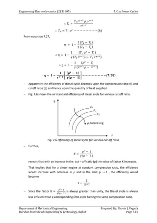 Engineering Thermodynamics (2131905) 7. Gas Power Cycles
Department of Mechanical Engineering Prepared By: Bhavin J. Vegada
Darshan Institute of Engineering & Technology, Rajkot Page 7.15
∴ 𝑇4 =
𝑇1 𝑟𝛾−1
𝜌 𝜌𝛾−1
𝑟𝛾−1
∴ 𝑇4 = 𝑇1 𝜌𝛾 − − − − − − − −(ℎ)
From equation 7.27,
𝜂 = 1 −
1
𝛾
(𝑇4 − 𝑇1)
(𝑇3 − 𝑇2)
∴ 𝜂 = 1 −
1
𝛾
(𝑇1 𝜌𝛾
− 𝑇1)
(𝑇1 𝑟𝛾−1𝜌 − 𝑇1 𝑟𝛾−1)
∴ 𝜂 = 1 −
1
𝛾
(𝜌𝛾
− 1)
(𝑟𝛾−1 𝜌 − 𝑟𝛾−1)
∴ 𝜼 = 𝟏 −
𝟏
𝒓𝜸−𝟏
[
(𝝆𝜸
− 𝟏)
𝜸(𝝆 − 𝟏)
] − − − − − − − −(𝟕. 𝟐𝟖)
 Apparently the efficiency of diesel cycle depends upon the compression ratio (r) and
cutoff ratio (ρ) and hence upon the quantity of heat supplied.
 Fig. 7.6 shows the air standard efficiency of diesel cycle for various cut off ratio.
Fig. 7.6 Efficiency of Diesel cycle for various cut-off ratio
 Further,
𝐾 =
𝜌𝛾 − 1
𝛾(𝜌 − 1)
reveals that with an increase in the cut – off ratio (ρ) the value of factor K increases.
That implies that for a diesel engine at constant compression ratio, the efficiency
would increase with decrease in ρ and in the limit ρ → 1 , the efficiency would
become
1 −
1
𝑟𝛾−1
 Since the factor K =
ργ− 1
γ(ρ− 1)
is always greater than unity, the Diesel cycle is always
less efficient than a corresponding Otto cycle having the same compression ratio.
𝜌, Increasing
𝜌1
𝜌2
𝜌3
𝑟
𝜂
 