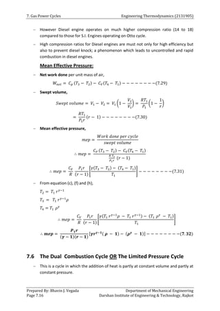 7. Gas Power Cycles Engineering Thermodynamics (2131905)
Prepared By: Bhavin J. Vegada Department of Mechanical Engineering
Page 7.16 Darshan Institute of Engineering & Technology, Rajkot
 However Diesel engine operates on much higher compression ratio (14 to 18)
compared to those for S.I. Engines operating on Otto cycle.
 High compression ratios for Diesel engines are must not only for high efficiency but
also to prevent diesel knock; a phenomenon which leads to uncontrolled and rapid
combustion in diesel engines.
Mean Effective Pressure:
 Net work done per unit mass of air,
𝑊𝑛𝑒𝑡 = 𝐶𝑝 (𝑇3 − 𝑇2) − 𝐶𝑉(𝑇4 − 𝑇1) − − − − − − − −(7.29)
 Swept volume,
𝑆𝑤𝑒𝑝𝑡 𝑣𝑜𝑙𝑢𝑚𝑒 = 𝑉1 − 𝑉2 = 𝑉1 (1 −
𝑉2
𝑉1
) =
𝑅𝑇1
𝑃1
(1 −
1
𝑟
)
=
𝑅𝑇1
𝑃1𝑟
(𝑟 − 1) − − − − − − − −(7.30)
 Mean effective pressure,
𝑚𝑒𝑝 =
𝑊𝑜𝑟𝑘 𝑑𝑜𝑛𝑒 𝑝𝑒𝑟 𝑐𝑦𝑐𝑙𝑒
𝑠𝑤𝑒𝑝𝑡 𝑣𝑜𝑙𝑢𝑚𝑒
∴ 𝑚𝑒𝑝 =
𝐶𝑃 (𝑇3 − 𝑇2) − 𝐶𝑉(𝑇4 − 𝑇1)
𝑅 𝑇1
𝑃1𝑟
(𝑟 − 1)
∴ 𝑚𝑒𝑝 =
𝐶𝑉
𝑅
𝑃1𝑟
(𝑟 − 1)
[
𝛾(𝑇3 − 𝑇2) − (𝑇4 − 𝑇1)
𝑇1
] − − − − − − − −(7.31)
 From equation (c), (f) and (h),
𝑇2 = 𝑇1 𝑟𝛾−1
𝑇3 = 𝑇1 𝑟𝛾−1
𝜌
𝑇4 = 𝑇1 𝜌𝛾
∴ 𝑚𝑒𝑝 =
𝐶𝑉
𝑅
𝑃1𝑟
(𝑟 − 1)
[
𝛾(𝑇1 𝑟𝛾−1
𝜌 − 𝑇1 𝑟𝛾−1) − (𝑇1 𝜌𝛾
− 𝑇1)
𝑇1
]
∴ 𝒎𝒆𝒑 =
𝑷𝟏𝒓
(𝜸 − 𝟏)(𝒓 − 𝟏)
[𝜸𝒓𝜸−𝟏( 𝝆 − 𝟏) − (𝝆𝜸
− 𝟏)] − − − − − − − −(𝟕. 𝟑𝟐)
7.6 The Dual Combustion Cycle OR The Limited Pressure Cycle
 This is a cycle in which the addition of heat is partly at constant volume and partly at
constant pressure.
 