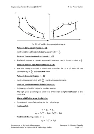 Engineering Thermodynamics (2131905) 7. Gas Power Cycles
Department of Mechanical Engineering Prepared By: Bhavin J. Vegada
Darshan Institute of Engineering & Technology, Rajkot Page 7.17
Fig. 7.7 p-V and T-s diagrams of Diesel cycle
Adiabatic Compression Process (1 – 2):
 Isentropic (Reversible adiabatic) compression with =
𝑉1
𝑉2
.
Constant Volume Heat Addition Process (2 – 3):
 The heat is supplied at constant volume with explosion ratio or pressure ratio 𝛼 =
𝑃3
𝑃2
.
Constant Pressure Heat Addition Process (3 – 4):
 The heat supply is stopped at point 4 which is called the cut – off point and the
volume ratio 𝜌 =
V4
V3
is called cut off ratio.
Adiabatic Expansion Process (4 – 5):
 Isentropic expansion of air with
V5
V4
= isentropic expansion ratio.
Constant Volume Heat Rejection Process (5 – 1):
 In this process heat is rejected at constant volume.
The high speed Diesel engines work on a cycle which is slight modification of the
Dual cycle.
Thermal Efficiency for Dual Cycle:
 Consider unit mass of air undergoing the cyclic change.
 Heat supplied,
𝑞1 = 𝑞2−3 + 𝑞3−4
𝑞1 = 𝐶𝑉(𝑇3 − 𝑇2) + 𝐶𝑃(𝑇4 − 𝑇3)
 Heat rejected during process 5 – 1,
𝑞2 = 𝐶𝑉(𝑇5 − 𝑇1)
 