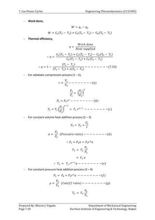 7. Gas Power Cycles Engineering Thermodynamics (2131905)
Prepared By: Bhavin J. Vegada Department of Mechanical Engineering
Page 7.18 Darshan Institute of Engineering & Technology, Rajkot
 Work done,
𝑊 = 𝑞1 − 𝑞2
𝑊 = 𝐶𝑉(𝑇3 − 𝑇2) + 𝐶𝑃(𝑇4 − 𝑇3) − CV(T5 − T1)
 Thermal efficiency,
𝜂 =
𝑊𝑜𝑟𝑘 𝑑𝑜𝑛𝑒
𝐻𝑒𝑎𝑡 𝑠𝑢𝑝𝑝𝑙𝑖𝑒𝑑
∴ 𝜂 =
𝐶𝑉(𝑇3 − 𝑇2) + 𝐶𝑃(𝑇4 − 𝑇3) − CV(T5 − T1)
𝐶𝑉(𝑇3 − 𝑇2) + 𝐶𝑃(𝑇4 − 𝑇3)
∴ 𝜂 = 1 −
(𝑇5 − 𝑇1)
(𝑇3 − 𝑇2) + 𝛾(𝑇4 − 𝑇3)
− − − − − − − −(7.33)
 For adiabatic compression process (1 – 2),
𝑟 =
𝑉1
𝑉2
− − − − − − − −(𝑎)
𝑃2
𝑃1
= (
𝑉1
𝑉2
)
𝛾
𝑃2 = 𝑃1𝑟𝛾
− − − − − − − −(𝑏)
𝑇2 = 𝑇1 (
𝑉1
𝑉2
)
𝛾−1
= 𝑇1 𝑟𝛾−1
− − − − − − − −(𝑐)
 For constant volume heat addition process (2 – 3)
𝑉3 = 𝑉2 =
𝑉1
𝑟
𝛼 =
𝑃3
𝑃2
(𝑃𝑟𝑒𝑠𝑠𝑢𝑟𝑒 𝑟𝑎𝑡𝑖𝑜) − − − − − − − −(𝑑)
∴ 𝑃3 = 𝑃2𝛼 = 𝑃1𝑟𝛾
𝛼
𝑇3 = 𝑇2
𝑃3
𝑃2
= 𝑇2 𝛼
∴ 𝑇3 = 𝑇1 𝑟𝛾−1
𝛼 − − − − − − − −(𝑒)
 For constant pressure heat addition process (3 – 4)
𝑃3 = 𝑃4 = 𝑃1𝑟𝛾
𝛼 − − − − − − − −(𝑓)
𝜌 =
𝑉4
𝑉3
(𝐶𝑢𝑡𝑜𝑓𝑓 𝑟𝑎𝑡𝑖𝑜) − − − − − − − −(𝑔)
𝑇4 = 𝑇3
𝑉4
𝑉3
 