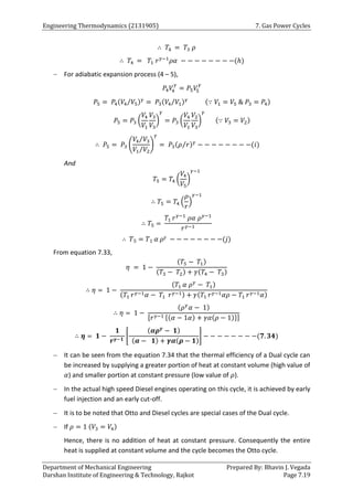 Engineering Thermodynamics (2131905) 7. Gas Power Cycles
Department of Mechanical Engineering Prepared By: Bhavin J. Vegada
Darshan Institute of Engineering & Technology, Rajkot Page 7.19
∴ 𝑇4 = 𝑇3 𝜌
∴ 𝑇4 = 𝑇1 𝑟𝛾−1
𝜌𝛼 − − − − − − − −(ℎ)
 For adiabatic expansion process (4 – 5),
𝑃4𝑉
4
𝛾
= 𝑃5𝑉
5
𝛾
𝑃5 = 𝑃4(𝑉4 𝑉5
⁄ )𝛾
= 𝑃3(𝑉4 𝑉1
⁄ )𝛾 (∵ 𝑉1 = 𝑉5 & 𝑃3 = 𝑃4)
𝑃5 = 𝑃3 (
𝑉4
𝑉1
𝑉3
𝑉3
)
𝛾
= 𝑃3 (
𝑉4
𝑉1
𝑉2
𝑉3
)
𝛾
(∵ 𝑉3 = 𝑉2)
∴ 𝑃5 = 𝑃3 (
𝑉4 𝑉3
⁄
𝑉1 𝑉2
⁄
)
𝛾
= 𝑃3(𝜌 𝑟
⁄ )𝛾
− − − − − − − −(𝑖)
And
𝑇5 = 𝑇4 (
𝑉4
𝑉5
)
𝛾−1
∴ 𝑇5 = 𝑇4 (
𝜌
𝑟
)
𝛾−1
∴ 𝑇5 =
𝑇1 𝑟𝛾−1
𝜌𝛼 𝜌𝛾−1
𝑟𝛾−1
∴ 𝑇5 = 𝑇1 𝛼 𝜌𝛾 − − − − − − − −(𝑗)
From equation 7.33,
𝜂 = 1 −
(𝑇5 − 𝑇1)
(𝑇3 − 𝑇2) + 𝛾(𝑇4 − 𝑇3)
∴ 𝜂 = 1 −
(𝑇1 𝛼 𝜌𝛾
− 𝑇1)
(𝑇1 𝑟𝛾−1𝛼 − 𝑇1 𝑟𝛾−1) + 𝛾(𝑇1 𝑟𝛾−1𝛼𝜌 − 𝑇1 𝑟𝛾−1𝛼)
∴ 𝜂 = 1 −
(𝜌𝛾
𝛼 − 1)
[𝑟𝛾−1 {(𝛼 − 1𝛼) + 𝛾𝛼(𝜌 − 1)}]
∴ 𝜼 = 𝟏 −
𝟏
𝒓𝜸−𝟏
[
(𝜶𝝆𝜸
− 𝟏)
(𝜶 − 𝟏) + 𝜸𝜶(𝝆 − 𝟏)
] − − − − − − − −(𝟕. 𝟑𝟒)
 It can be seen from the equation 7.34 that the thermal efficiency of a Dual cycle can
be increased by supplying a greater portion of heat at constant volume (high value of
𝛼) and smaller portion at constant pressure (low value of 𝜌).
 In the actual high speed Diesel engines operating on this cycle, it is achieved by early
fuel injection and an early cut-off.
 It is to be noted that Otto and Diesel cycles are special cases of the Dual cycle.
 If 𝜌 = 1 (𝑉3 = 𝑉4)
Hence, there is no addition of heat at constant pressure. Consequently the entire
heat is supplied at constant volume and the cycle becomes the Otto cycle.
 
