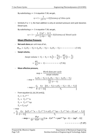 7. Gas Power Cycles Engineering Thermodynamics (2131905)
Prepared By: Bhavin J. Vegada Department of Mechanical Engineering
Page 7.20 Darshan Institute of Engineering & Technology, Rajkot
By substituting 𝜌 = 1 in equation 7.34, we get,
𝜂 = 1 −
1
𝑟(𝛾−1)
= 𝐸𝑓𝑓𝑖𝑐𝑖𝑒𝑛𝑐𝑦 𝑜𝑓 𝑂𝑡𝑡𝑜 𝑐𝑦𝑐𝑙𝑒
 Similarly if 𝛼 = 1, the heat addition is only at constant pressure and cycle becomes
Diesel cycle.
By substituting 𝛼 = 1 in equation 7.34, we get,
𝜂 = 1 −
1
𝑟𝛾−1
[
(𝜌𝛾
− 1)
𝛾(𝜌 − 1)
] = 𝐸𝑓𝑓𝑖𝑐𝑖𝑒𝑛𝑐𝑦 𝑜𝑓 𝐷𝑖𝑒𝑠𝑒𝑙 𝑐𝑦𝑐𝑙𝑒
Mean Effective Pressure:
 Net work done per unit mass of air,
𝑊𝑛𝑒𝑡 = 𝐶𝑉(𝑇3 − 𝑇2) + 𝐶𝑝 (𝑇4 − 𝑇3) − 𝐶𝑉(𝑇5 − 𝑇1) − − − − − − − −(7.35)
 Swept volume,
𝑆𝑤𝑒𝑝𝑡 𝑣𝑜𝑙𝑢𝑚𝑒 = 𝑉1 − 𝑉2 = 𝑉1 (1 −
𝑉2
𝑉1
) =
𝑅𝑇1
𝑃1
(1 −
1
𝑟
)
=
𝑅𝑇1
𝑃1𝑟
(𝑟 − 1) − − − − − − − −(7.36)
 Mean effective pressure,
𝑚𝑒𝑝 =
𝑊𝑜𝑟𝑘 𝑑𝑜𝑛𝑒 𝑝𝑒𝑟 𝑐𝑦𝑐𝑙𝑒
𝑠𝑤𝑒𝑝𝑡 𝑣𝑜𝑙𝑢𝑚𝑒
∴ 𝑚𝑒𝑝 =
𝐶𝑉(𝑇3 − 𝑇2) + 𝐶𝑝 (𝑇4 − 𝑇3) − 𝐶𝑉(𝑇5 − 𝑇1)
𝑅 𝑇1
𝑃1𝑟
(𝑟 − 1)
∴ 𝑚𝑒𝑝 =
𝐶𝑉
𝑅
𝑃1𝑟
(𝑟 − 1)
[
(𝑇3 − 𝑇2) + 𝛾(𝑇4 − 𝑇3) − (𝑇5 − 𝑇1)
𝑇1
]
 From equation (c), (e), (h) and (j),
𝑇2 = 𝑇1 𝑟𝛾−1
𝑇3 = 𝑇1 𝑟𝛾−1
𝛼
𝑇4 = 𝑇1 𝑟𝛾−1
𝛼𝜌
𝑇5 = 𝑇1 𝛼 𝜌𝛾
∴ 𝑚𝑒𝑝
=
𝐶𝑉
𝑅
𝑃1𝑟
(𝑟 − 1)
[
𝛾(𝑇1 𝑟𝛾−1
𝛼 − 𝑇1 𝑟𝛾−1) + 𝛾(𝑇1 𝑟𝛾−1
𝛼𝜌 − 𝑇1 𝑟𝛾−1
𝛼) − (𝑇1 𝛼𝜌𝛾
− 𝑇1)
𝑇1
]
∴ 𝒎𝒆𝒑 =
𝑷𝟏𝒓
(𝜸 − 𝟏)(𝒓 − 𝟏)
[( 𝜶 – 𝟏)𝒓𝜸−𝟏
+ 𝜸𝜶𝒓𝜸−𝟏(𝝆 − 𝟏) − (𝜶𝝆𝜸
– 𝟏)]
− − − − − − − − (𝟕. 𝟑𝟕)
 