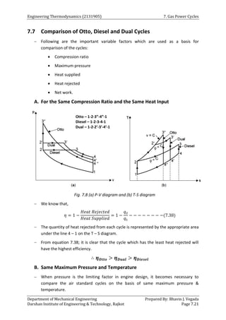 Engineering Thermodynamics (2131905) 7. Gas Power Cycles
Department of Mechanical Engineering Prepared By: Bhavin J. Vegada
Darshan Institute of Engineering & Technology, Rajkot Page 7.21
7.7 Comparison of Otto, Diesel and Dual Cycles
 Following are the important variable factors which are used as a basis for
comparison of the cycles:
 Compression ratio
 Maximum pressure
 Heat supplied
 Heat rejected
 Net work.
A. For the Same Compression Ratio and the Same Heat Input
Fig. 7.8 (a) P-V diagram and (b) T-S diagram
 We know that,
𝜂 = 1 −
𝐻𝑒𝑎𝑡 𝑅𝑒𝑗𝑒𝑐𝑡𝑒𝑑
𝐻𝑒𝑎𝑡 𝑆𝑢𝑝𝑝𝑙𝑖𝑒𝑑
= 1 −
𝑞2
𝑞1
− − − − − − − −(7.38)
 The quantity of heat rejected from each cycle is represented by the appropriate area
under the line 4 – 1 on the T – S diagram.
 From equation 7.38; it is clear that the cycle which has the least heat rejected will
have the highest efficiency.
∴ 𝜼𝑶𝒕𝒕𝒐 > 𝜼𝑫𝒖𝒂𝒍 > 𝜼𝑫𝒊𝒆𝒔𝒆𝒍
B. Same Maximum Pressure and Temperature
 When pressure is the limiting factor in engine design, it becomes necessary to
compare the air standard cycles on the basis of same maximum pressure &
temperature.
Otto – 1-2-3”-4”-1
Diesel – 1-2-3-4-1
Dual – 1-2-2’-3’-4’-1
 